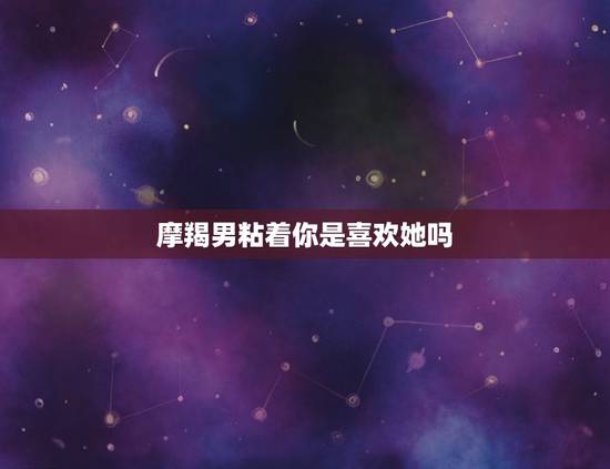 摩羯男粘着你是喜欢她吗，什么细节能感动摩羯男