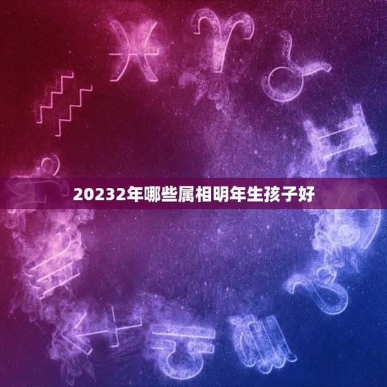20232年哪些属相明年生孩子好，请问是今年生孩子好还是明年生好？