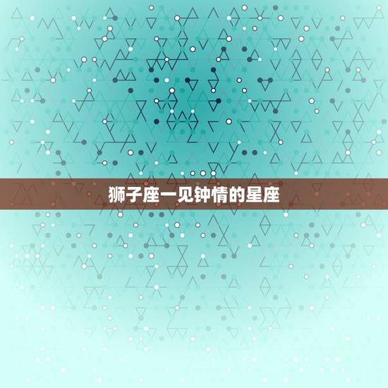 狮子座一见钟情的星座，双鱼座一见钟情星座