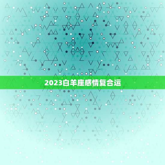 2023白羊座感情复合运，白羊座2023年运势详解