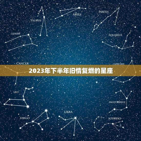 2023年下半年旧情复燃的星座 注定和前任和好的星座 2023年下半年旧情复燃的星座 注定和前任和好的星座