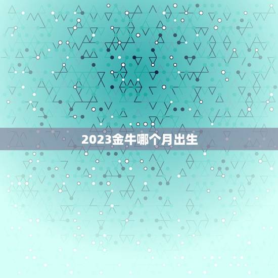 2023金牛哪个月出生,2023金牛年几月出生最好 2023金牛哪个月出生,2023金牛年几月出生最好