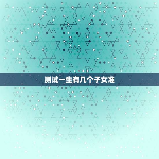测试一生有几个子女准,我想测我一生有几个儿女 测试一生有几个子女准,我想测我一生有几个儿女