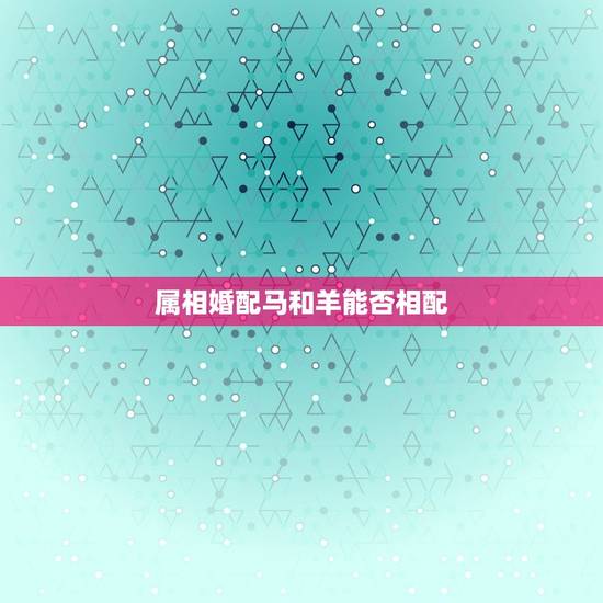 属相婚配马和羊能否相配,属马和属羊的配吗 属相婚配马和羊能否相配,属马和属羊的配吗