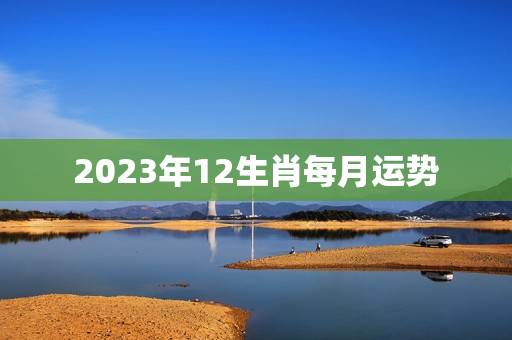 2023年12生肖每月运势，2023运程十二生肖运程每月运势