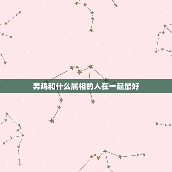 男鸡和什么属相的人在一起最好，男鸡配什么属相最好