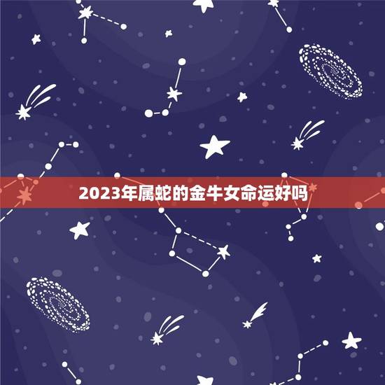 2023年属蛇的金牛女命运好吗，蛇人2023年运势