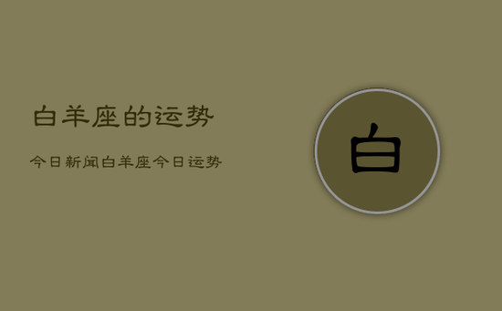 白羊座的运势今日新闻,白羊座今日运势新闻 白羊座的运势今日新闻,白羊座今日运势新闻