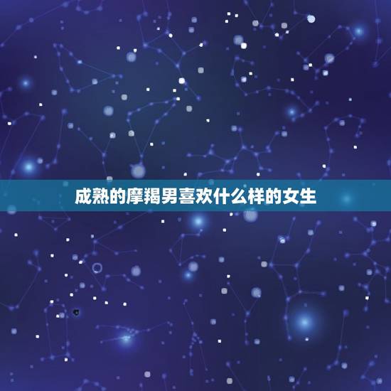 成熟的摩羯男喜欢什么样的女生，蝎男喜欢什么女人