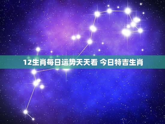 12生肖每日运势天天看 今日特吉生肖，次吉生肖
