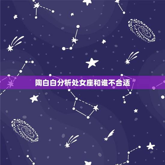 陶白白分析处女座和谁不合适，陶白白最全星座分析处女座