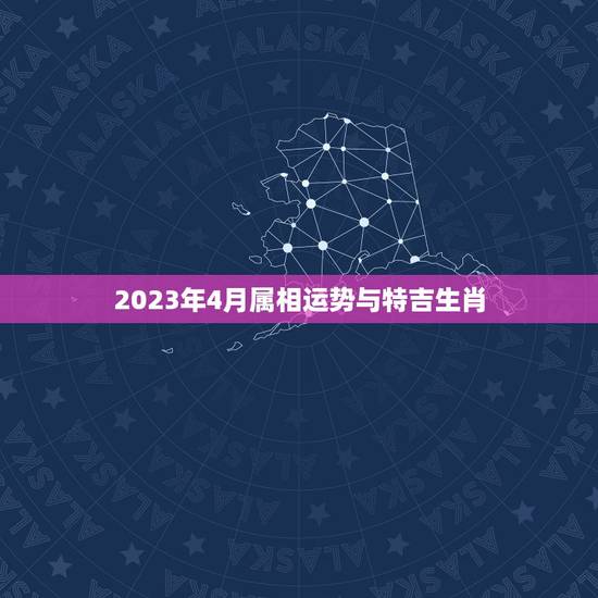 2023年4月属相运势与特吉生肖，2023年3月12日生肖运势