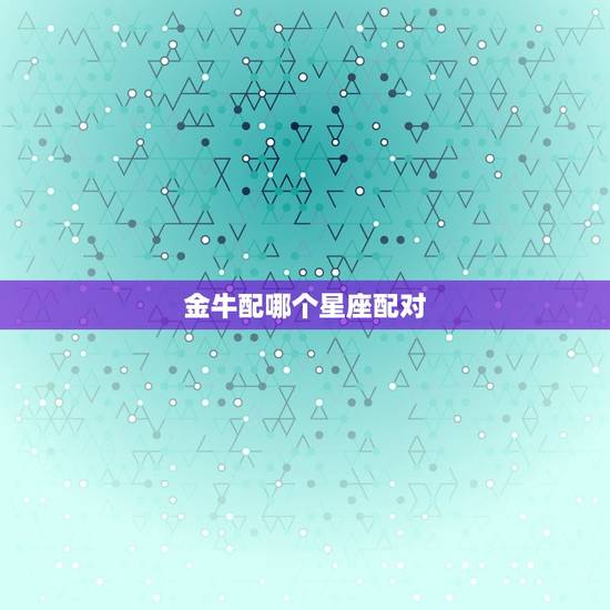 金牛配哪个星座配对,双鱼座男生渣不渣 金牛配哪个星座配对,双鱼座男生渣不渣