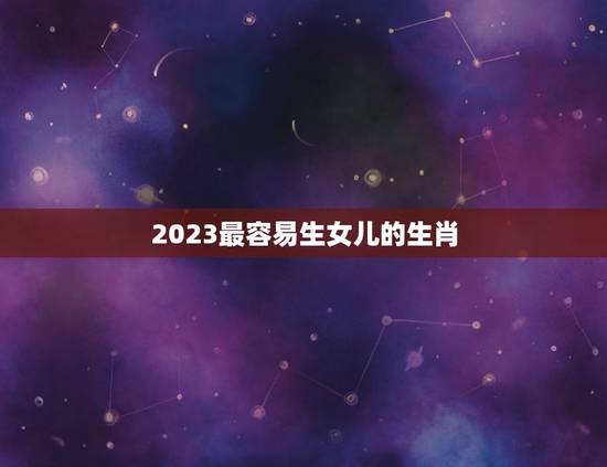 2023最容易生女儿的生肖，2023年兔年不宜生子的属相