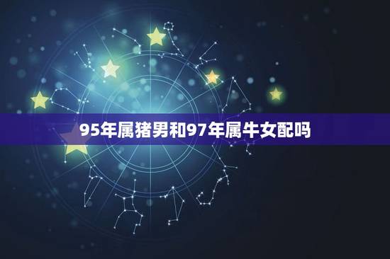 95年属猪男和97年属牛女配吗 95年的属猪男和什么样的人配呢