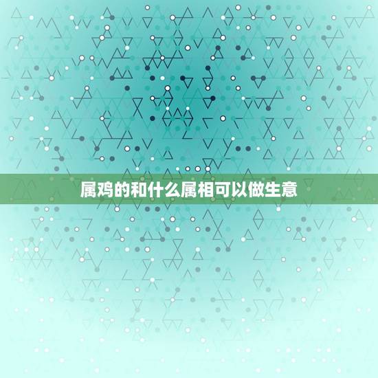 属鸡的和什么属相可以做生意，男人1981年属相和什么属相做生意最生财？