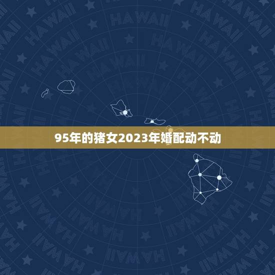 95年的猪女2023年婚配动不动，95年属猪的婚配和什么属相最好