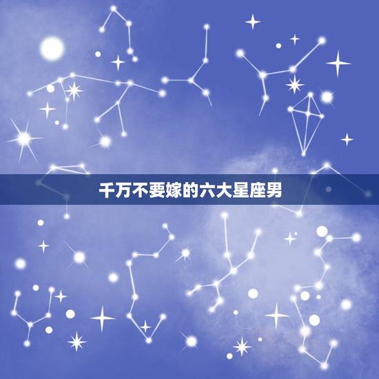 千万不要嫁的六大星座男，爱你才会跟你生孩子的星座男