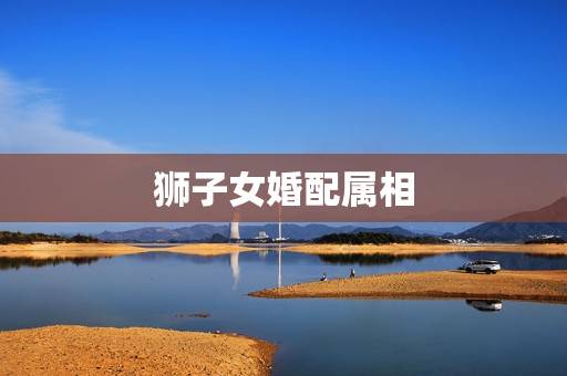 狮子女婚配属相,85年的狮子座与什么属相以及星座的配偶相配 狮子女婚配属相,85年的狮子座与什么属相以及星座的配偶相配