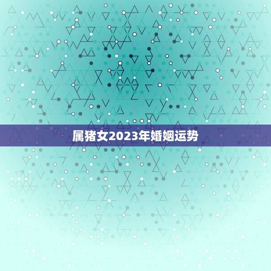 属猪女2023年婚姻运势，属猪的人2023年多大了 今年肖猪人运势好不