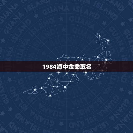 1984海中金命取名，我是海中金命名字带什么好啊