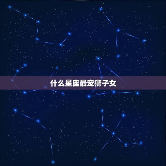 什么星座最宠狮子女,狮子女和什么星座最配 什么星座最宠狮子女,狮子女和什么星座最配