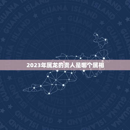 2023年属龙的贵人是哪个属相，76年属龙人在2023年干什么行业能挣