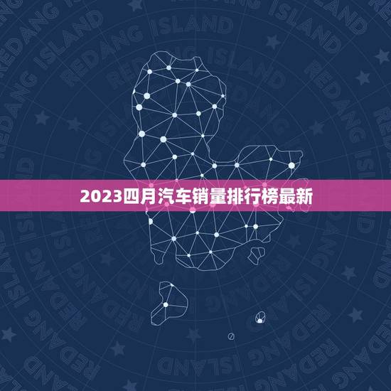 2023四月汽车销量排行榜最新，2023四月份汽车销量排行表