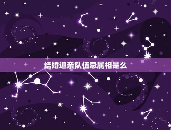 结婚迎亲队伍忌属相是么，结婚当天忌讳什么属相