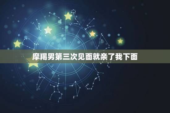 摩羯男第三次见面就亲了我下面，摩羯一生只爱初恋