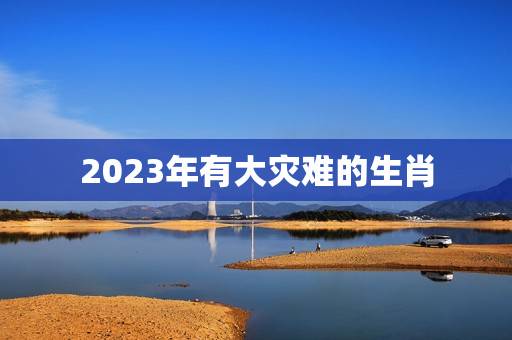 2023年有大灾难的生肖，2023年贵人运更好的生肖