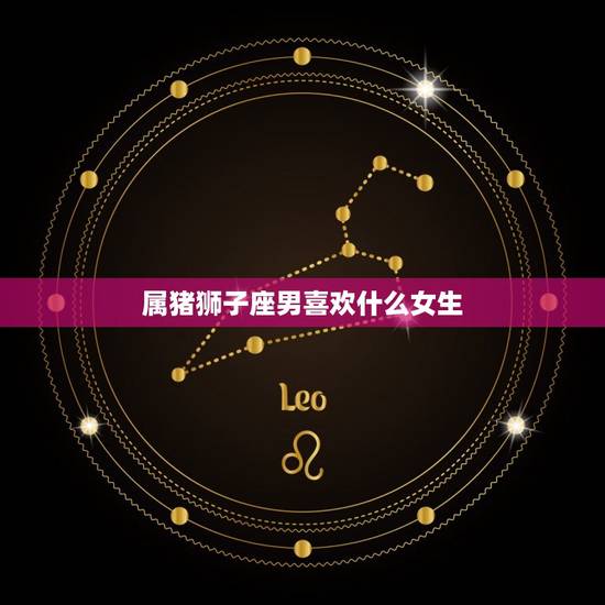 属猪狮子座男喜欢什么女生，狮子男喜欢话少的女生