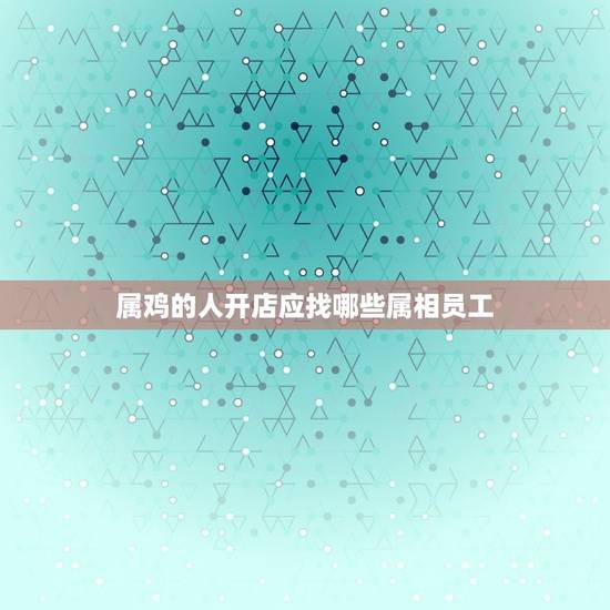 属鸡的人开店应找哪些属相员工，属鸡的需要啥属相人说服