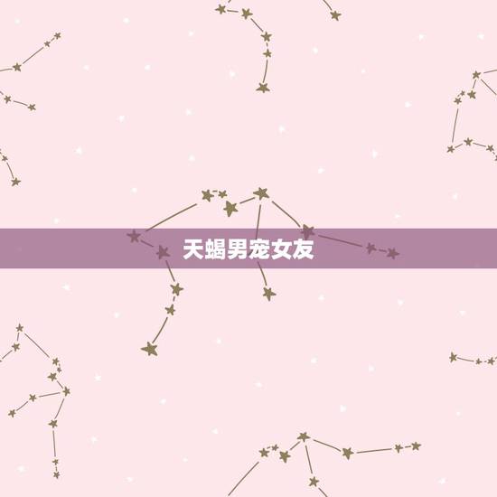 天蝎男宠女友，天蝎男宠你像女儿