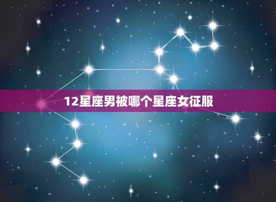 12星座男被哪个星座女征服，12星座男注定爱上哪个星座女