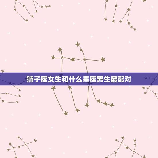 狮子座女生和什么星座男生最配对，狮子座女的更佳配偶星座男