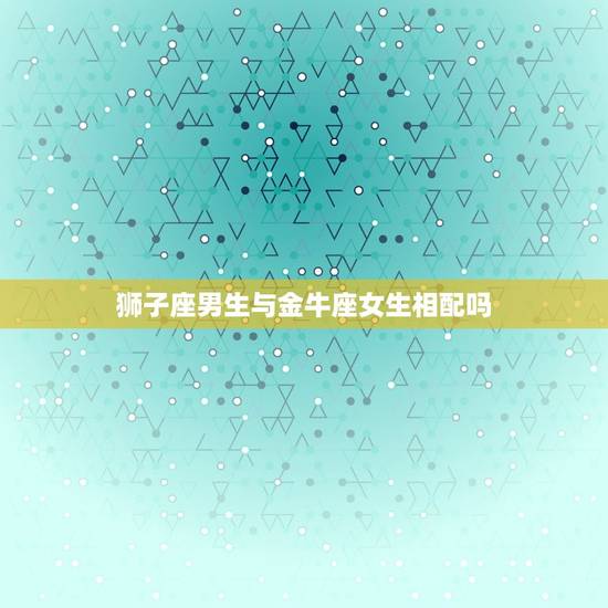 狮子座男生与金牛座女生相配吗，金牛女和狮子男配吗