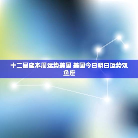 十二星座本周运势美国 美国今日明日运势双鱼座 十二星座本周运势美国 美国今日明日运势双鱼座