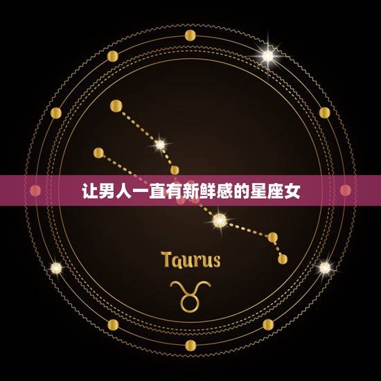 让男人一直有新鲜感的星座女，男人抢着娶的星座女