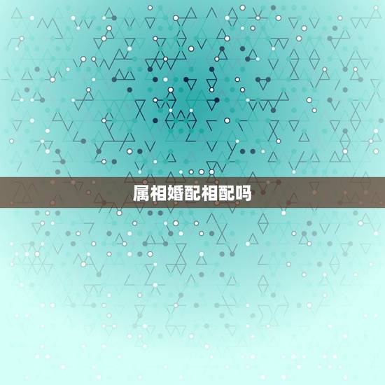 属相婚配相配吗,属相婚配的属相配置 属相婚配相配吗,属相婚配的属相配置