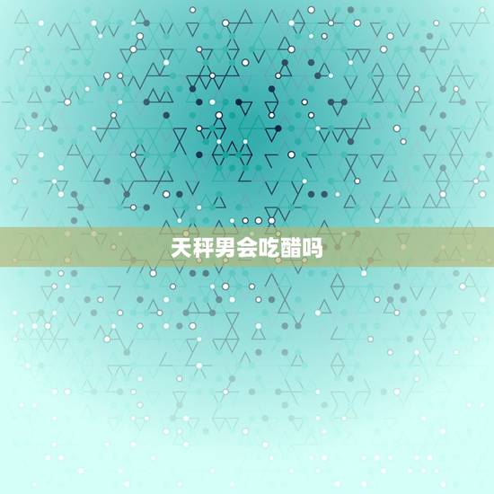 天秤男会吃醋吗，天秤男吃醋的八大表现