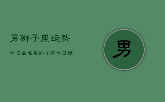 男狮子座运势今日最准，男狮子座今日运势最准分析