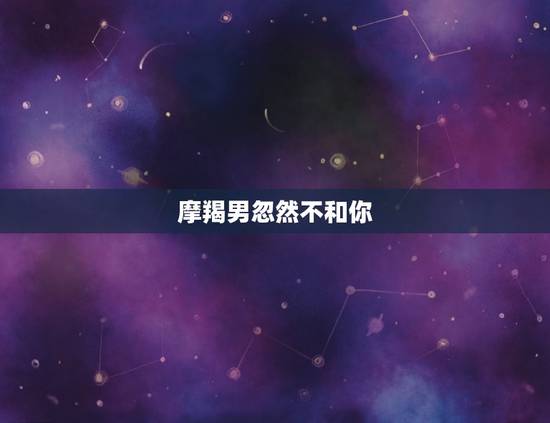 摩羯男忽然不和你 ，摩羯男见完面第二天不