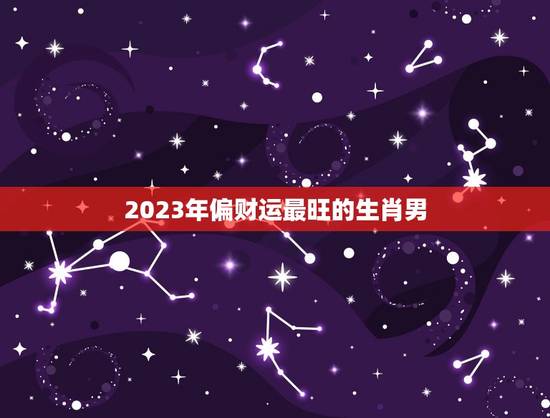2023年偏财运最旺的生肖男，2023年犯太岁的生肖有哪些