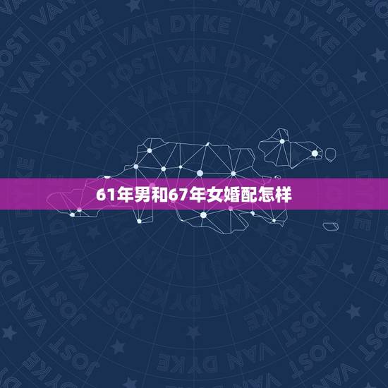 61年男和67年女婚配怎样，64年男和67年女属相配吗？