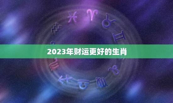 2023年财运更好的生肖，2023犯太岁的生肖
