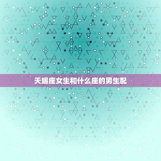 天蝎座女生和什么座的男生配，天蝎克星的4个星座