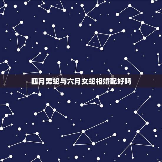 四月男蛇与六月女蛇相婚配好吗，四月男虎和五月女蛇婚配吗