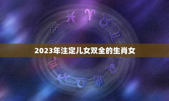 2023年注定儿女双全的生肖女,生儿子出类拔萃,生女儿福气满满的生肖都 2023年注定儿女双全的生肖女,生儿子出类拔萃,生女儿福气满满的生肖都