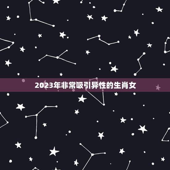2023年非常吸引异性的生肖女，2023年有大喜的属相